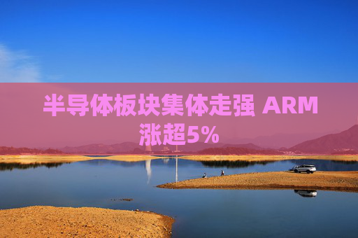 半导体板块集体走强 ARM涨超5%