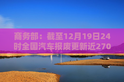 商务部：截至12月19日24时全国汽车报废更新近270万两，汽车置换更新超过310万辆