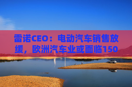 雷诺CEO：电动汽车销售放缓，欧洲汽车业或面临150亿欧元碳排放罚款