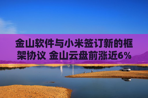 金山软件与小米签订新的框架协议 金山云盘前涨近6%