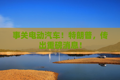 事关电动汽车！特朗普，传出重磅消息！