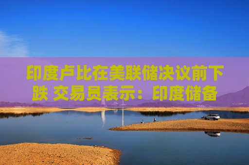 印度卢比在美联储决议前下跌 交易员表示：印度储备银行或干预旨在遏制看跌倾向
