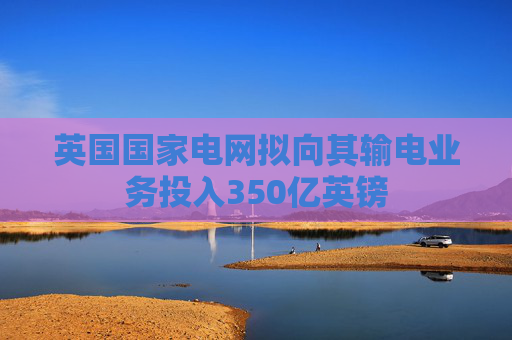 英国国家电网拟向其输电业务投入350亿英镑