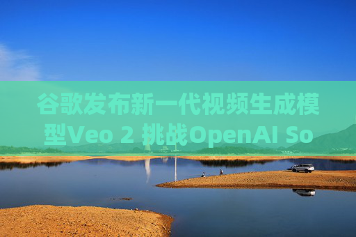 谷歌发布新一代视频生成模型Veo 2 挑战OpenAI Sora