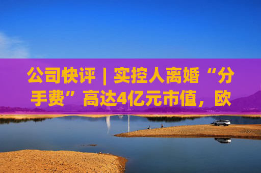 公司快评︱实控人离婚“分手费”高达4亿元市值，欧陆通应采取措施维护公司稳定发展