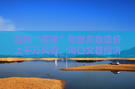 台风“摩羯”吹断多台造价上千万风机，海口文昌经济损失600亿