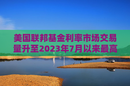 美国联邦基金利率市场交易量升至2023年7月以来最高