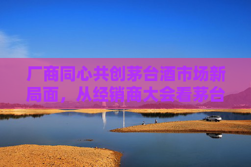 厂商同心共创茅台酒市场新局面，从经销商大会看茅台穿越周期应对挑战的信心与定力