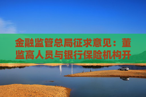 金融监管总局征求意见：董监高人员与银行保险机构开展的关联交易 应由董事会批准