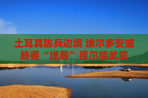 土耳其陈兵边境 埃尔多安威胁要“埋葬”库尔德武装
