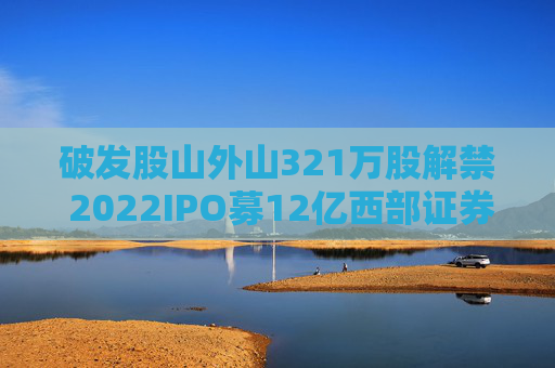 破发股山外山321万股解禁 2022IPO募12亿西部证券保荐