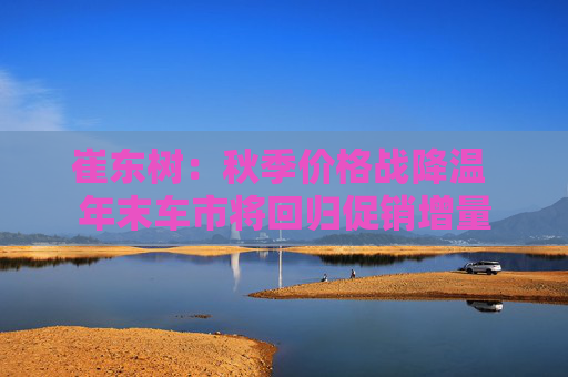 崔东树：秋季价格战降温 年末车市将回归促销增量