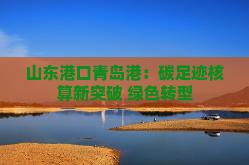 山东港口青岛港:碳足迹核算新突破 绿色转型