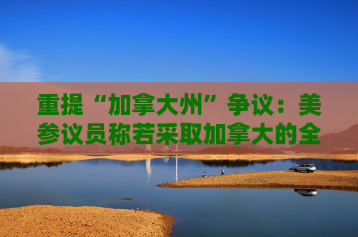 重提“加拿大州”争议：美参议员称若采取加拿大的全民医保 就支持特朗普想法