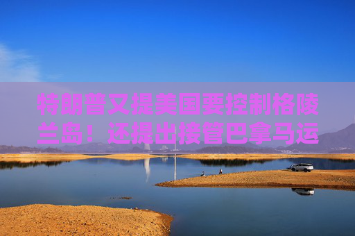 特朗普又提美国要控制格陵兰岛！还提出接管巴拿马运河、暗示加拿大应该成为美国第51个州