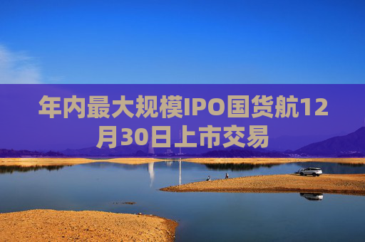 年内最大规模IPO国货航12月30日上市交易