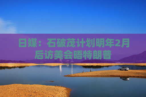 日媒：石破茂计划明年2月后访美会晤特朗普