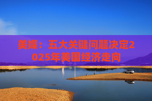 美媒：五大关键问题决定2025年美国经济走向