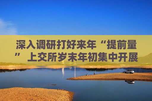深入调研打好来年“提前量” 上交所岁末年初集中开展上市公司走访