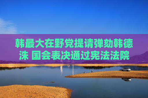 韩最大在野党提请弹劾韩德洙 国会表决通过宪法法院法官任命案