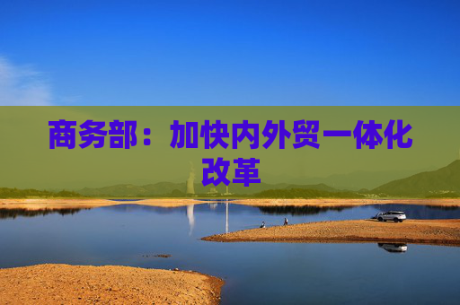 商务部：加快内外贸一体化改革
