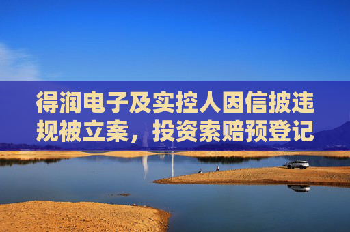 得润电子及实控人因信披违规被立案，投资索赔预登记