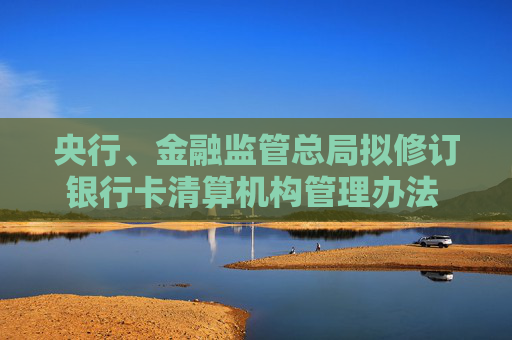央行、金融监管总局拟修订银行卡清算机构管理办法 健全银行卡清算业务监管制度