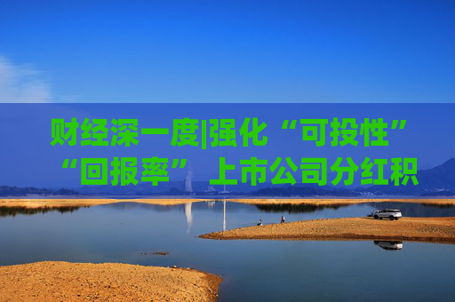 财经深一度|强化“可投性”“回报率” 上市公司分红积极性显著提升
