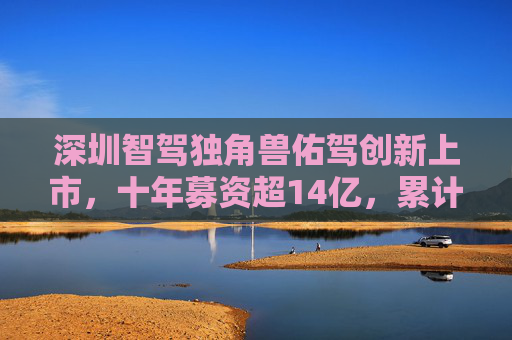 深圳智驾独角兽佑驾创新上市，十年募资超14亿，累计亏损6.8亿元