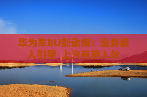 华为车BU新动向：业务装入引望  上汽有望入伙