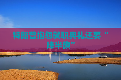 特朗普抱怨就职典礼还要“降半旗”