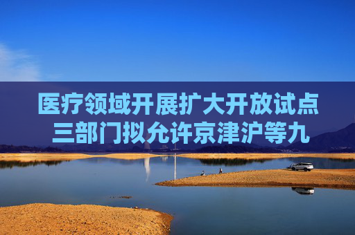 医疗领域开展扩大开放试点 三部门拟允许京津沪等九地设立外商独资医院
