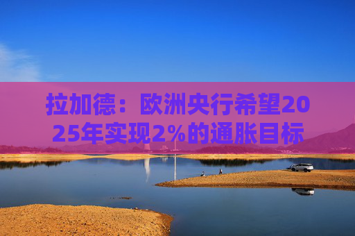 拉加德：欧洲央行希望2025年实现2%的通胀目标