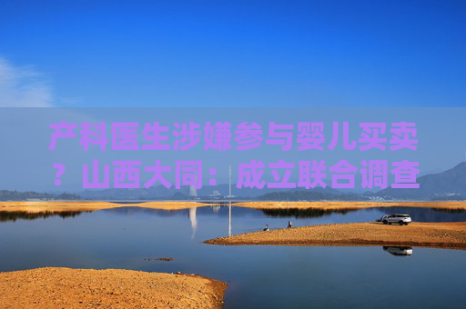 产科医生涉嫌参与婴儿买卖？山西大同：成立联合调查组，依法依纪严肃处理