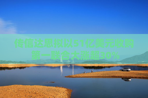 传信达思拟以51亿美元收购 第一联合大涨超30%