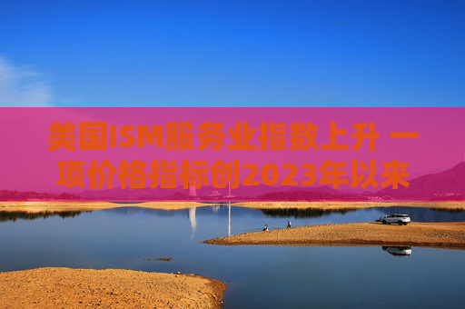 美国ISM服务业指数上升 一项价格指标创2023年以来最高