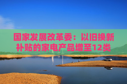 国家发展改革委：以旧换新补贴的家电产品增至12类