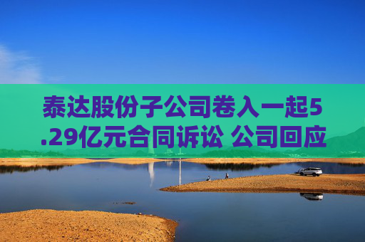 泰达股份子公司卷入一起5.29亿元合同诉讼 公司回应：怎么判还不清楚
