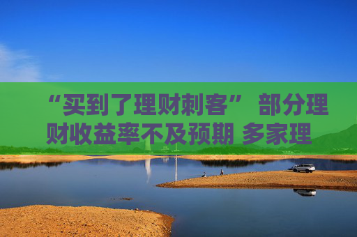 “买到了理财刺客” 部分理财收益率不及预期 多家理财公司下调产品业绩比较基准
