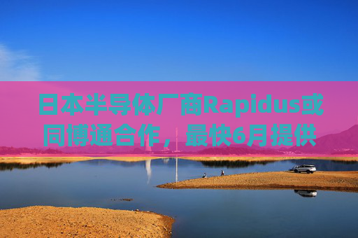 日本半导体厂商Rapidus或同博通合作，最快6月提供2纳米制程芯片原型