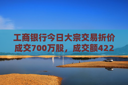 工商银行今日大宗交易折价成交700万股，成交额4221万元