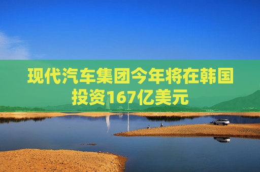 现代汽车集团今年将在韩国投资167亿美元
