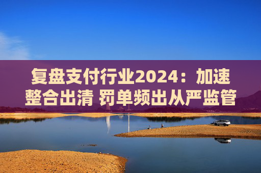 复盘支付行业2024：加速整合出清 罚单频出从严监管