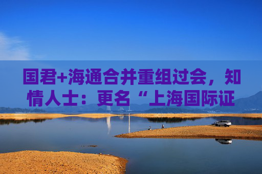 国君+海通合并重组过会，知情人士：更名“上海国际证券”不属实