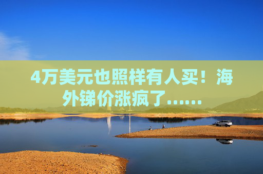 4万美元也照样有人买！海外锑价涨疯了……