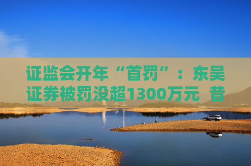 证监会开年“首罚”：东吴证券被罚没超1300万元  昔日投行“陋习”代价沉重