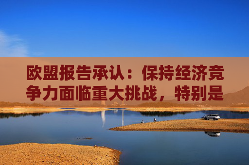 欧盟报告承认：保持经济竞争力面临重大挑战，特别是数字领域明显落后中美