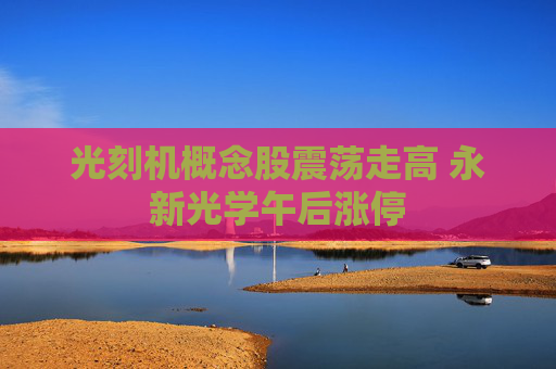 光刻机概念股震荡走高 永新光学午后涨停