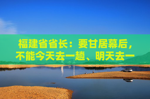 福建省省长：要甘居幕后，不能今天去一趟、明天去一趟，导致企业不胜困扰，好心办了坏事