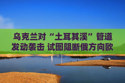 乌克兰对“土耳其溪”管道发动袭击 试图阻断俄方向欧洲国家供气